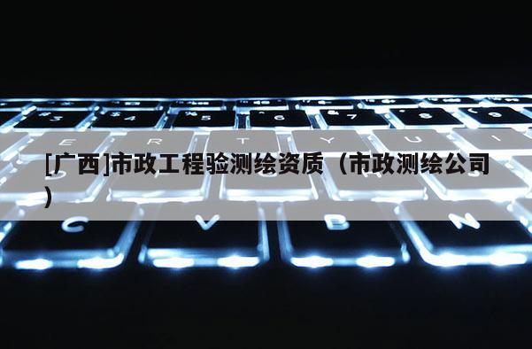 [广西]市政工程验测绘资质（市政测绘公司）