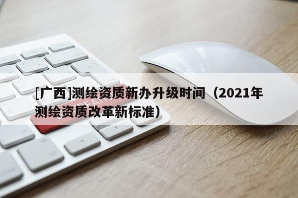 [广西]测绘资质新办升级时间（2021年测绘资质改革新标准）