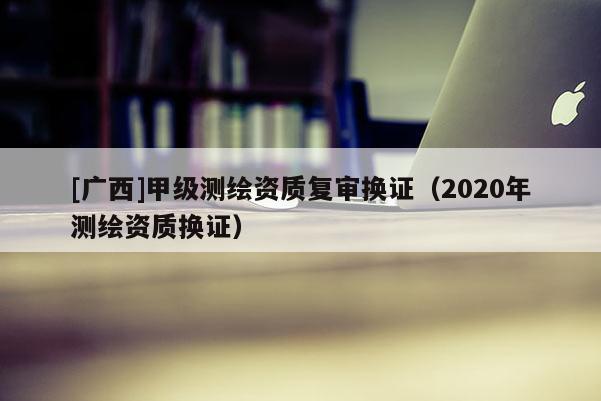 [广西]甲级测绘资质复审换证（2020年测绘资质换证）