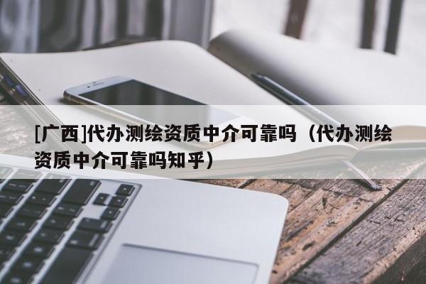[广西]代办测绘资质中介可靠吗（代办测绘资质中介可靠吗知乎）