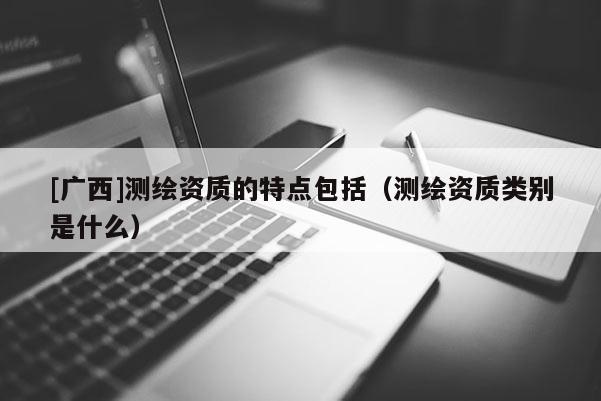 [广西]测绘资质的特点包括（测绘资质类别是什么）