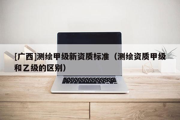 [广西]测绘甲级新资质标准（测绘资质甲级和乙级的区别）
