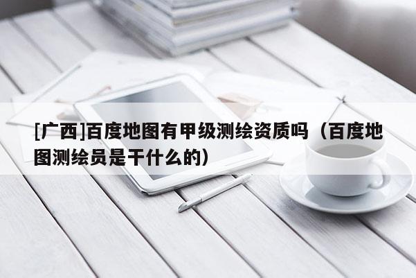 [广西]百度地图有甲级测绘资质吗（百度地图测绘员是干什么的）