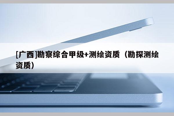 [广西]勘察综合甲级+测绘资质（勘探测绘资质）