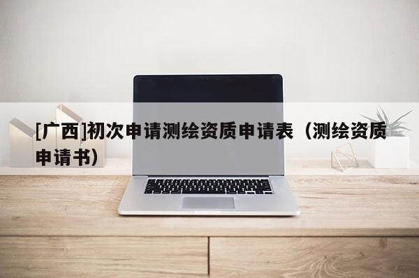 [广西]初次申请测绘资质申请表（测绘资质申请书）