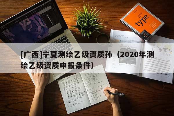 [广西]宁夏测绘乙级资质孙（2020年测绘乙级资质申报条件）