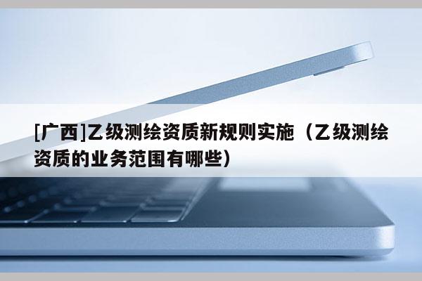 [广西]乙级测绘资质新规则实施（乙级测绘资质的业务范围有哪些）
