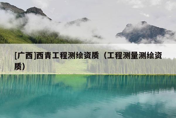 [广西]西青工程测绘资质（工程测量测绘资质）