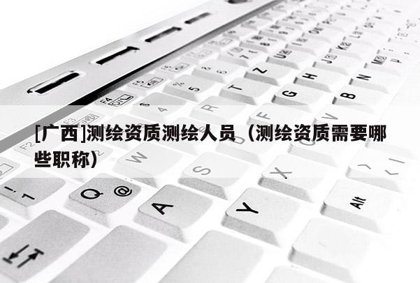 [广西]测绘资质测绘人员（测绘资质需要哪些职称）