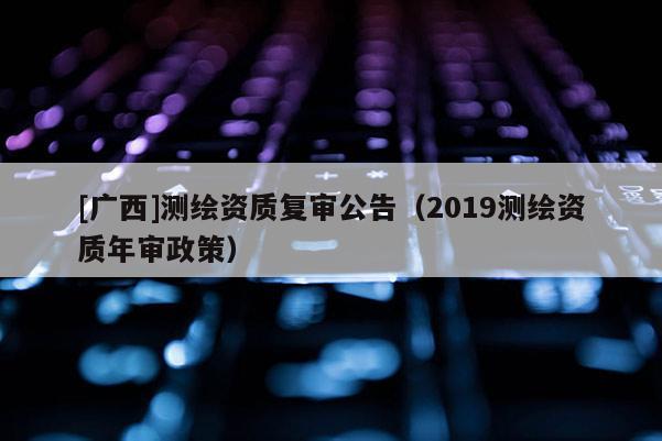 [广西]测绘资质复审公告（2019测绘资质年审政策）