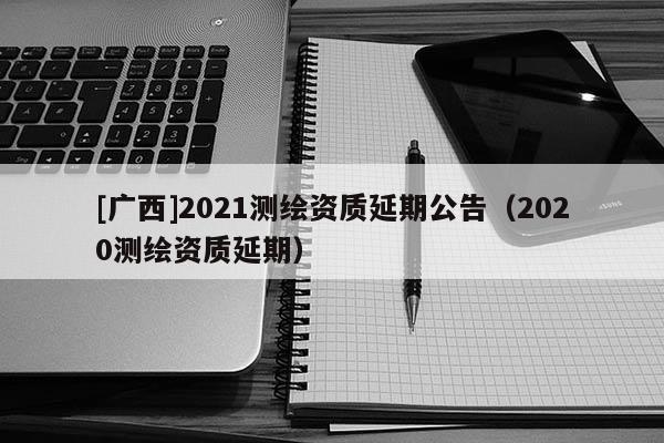 [广西]2021测绘资质延期公告（2020测绘资质延期）