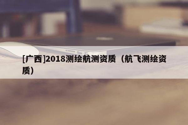 [广西]2018测绘航测资质（航飞测绘资质）