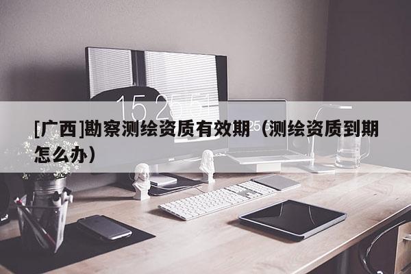 [广西]勘察测绘资质有效期（测绘资质到期怎么办）