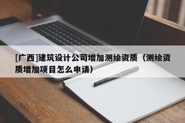 [广西]建筑设计公司增加测绘资质（测绘资质增加项目怎么申请）