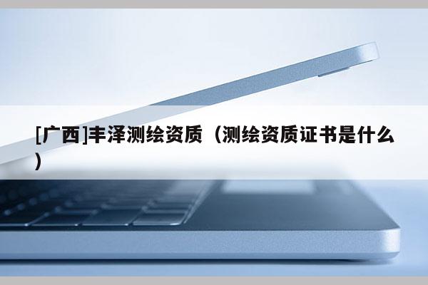 [广西]丰泽测绘资质（测绘资质证书是什么）