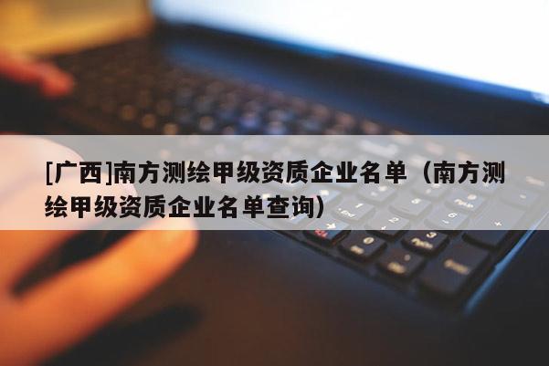 [广西]南方测绘甲级资质企业名单（南方测绘甲级资质企业名单查询）