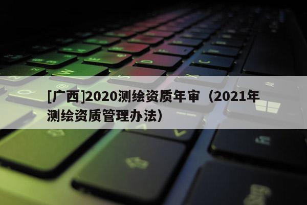 [广西]2020测绘资质年审（2021年测绘资质管理办法）