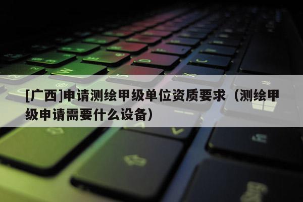 [广西]申请测绘甲级单位资质要求（测绘甲级申请需要什么设备）