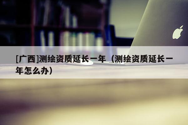 [广西]测绘资质延长一年（测绘资质延长一年怎么办）