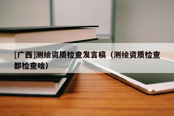 [广西]测绘资质检查发言稿（测绘资质检查都检查啥）