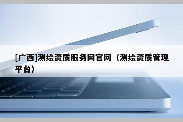 [广西]测绘资质服务网官网（测绘资质管理平台）