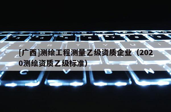 [广西]测绘工程测量乙级资质企业（2020测绘资质乙级标准）