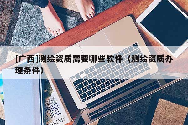 [广西]测绘资质需要哪些软件（测绘资质办理条件）