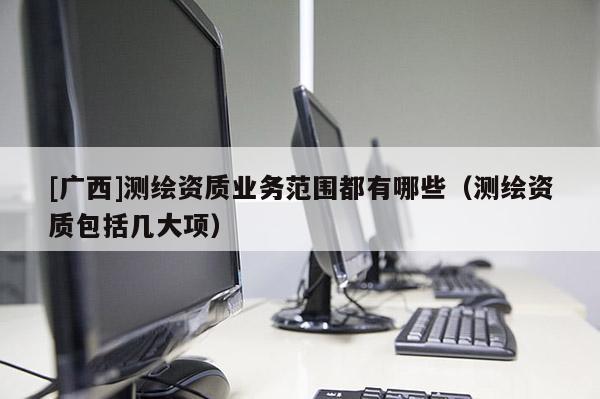 [广西]测绘资质业务范围都有哪些（测绘资质包括几大项）