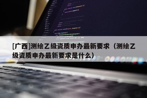 [广西]测绘乙级资质申办最新要求（测绘乙级资质申办最新要求是什么）