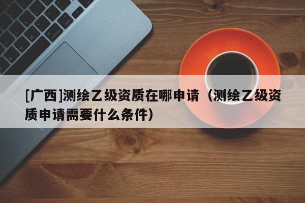 [广西]测绘乙级资质在哪申请（测绘乙级资质申请需要什么条件）