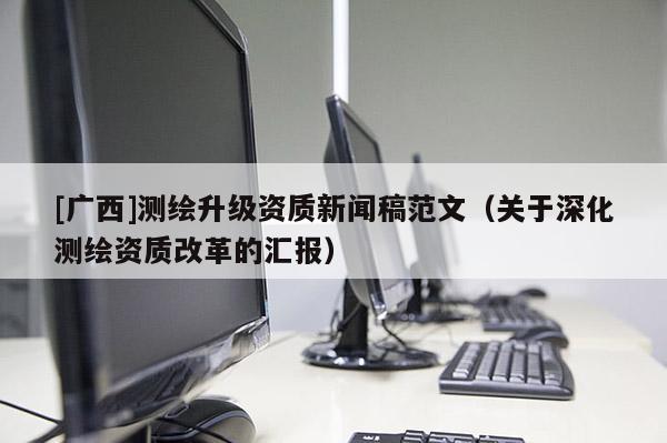 [广西]测绘升级资质新闻稿范文（关于深化测绘资质改革的汇报）