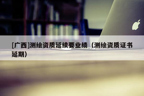 [广西]测绘资质延续要业绩（测绘资质证书延期）