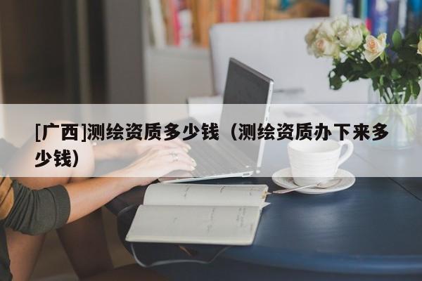 [广西]测绘资质多少钱（测绘资质办下来多少钱）