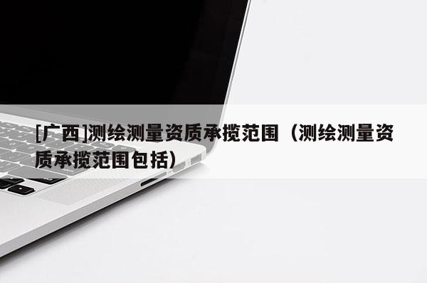[广西]测绘测量资质承揽范围（测绘测量资质承揽范围包括）