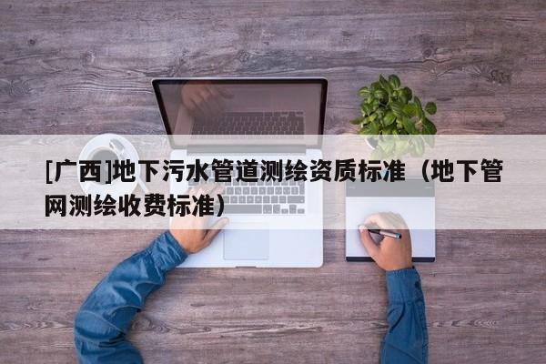 [广西]地下污水管道测绘资质标准（地下管网测绘收费标准）