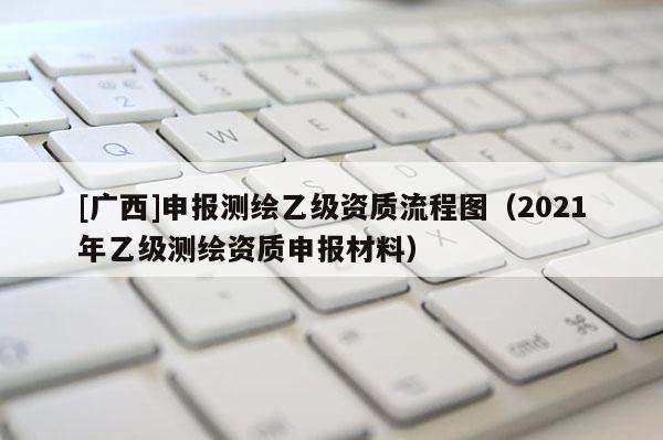[广西]申报测绘乙级资质流程图（2021年乙级测绘资质申报材料）