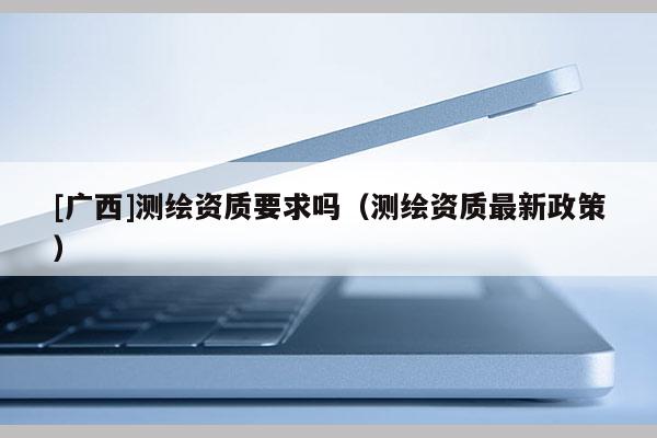 [广西]测绘资质要求吗（测绘资质最新政策）