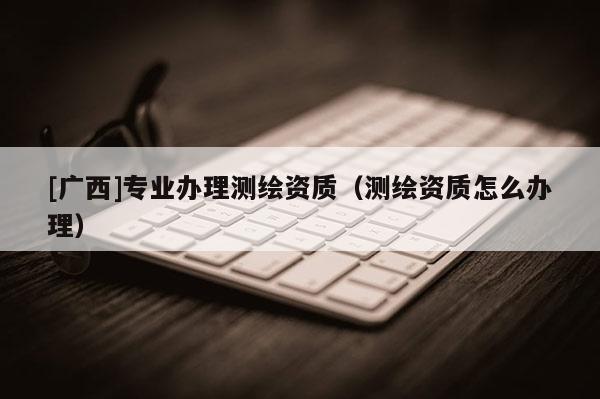 [广西]专业办理测绘资质（测绘资质怎么办理）