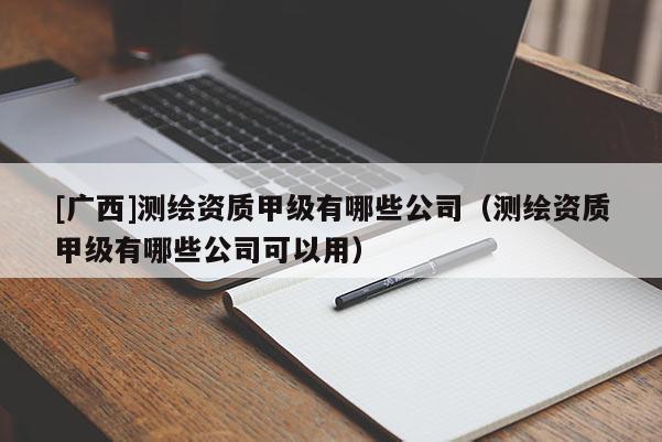 [广西]测绘资质甲级有哪些公司（测绘资质甲级有哪些公司可以用）