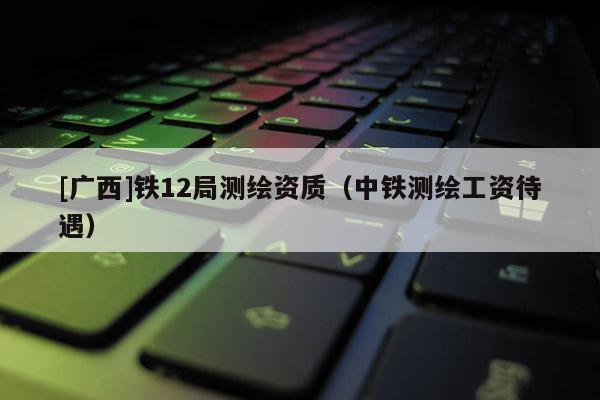 [广西]铁12局测绘资质（中铁测绘工资待遇）