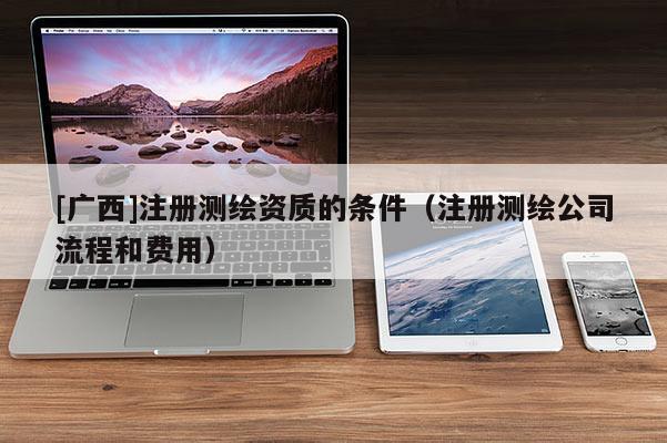 [广西]注册测绘资质的条件（注册测绘公司流程和费用）