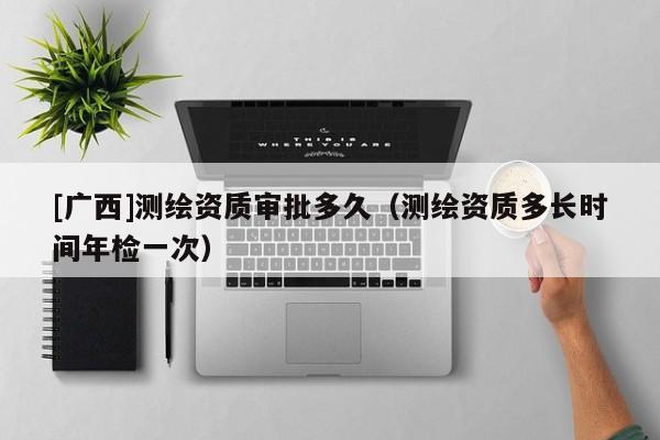 [广西]测绘资质审批多久（测绘资质多长时间年检一次）