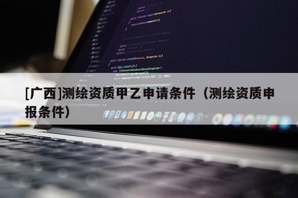 [广西]测绘资质甲乙申请条件（测绘资质申报条件）
