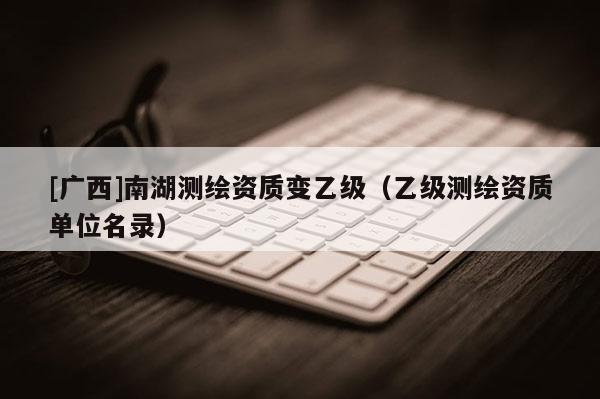 [广西]南湖测绘资质变乙级（乙级测绘资质单位名录）