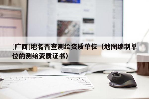 [广西]地名晋查测绘资质单位（地图编制单位的测绘资质证书）