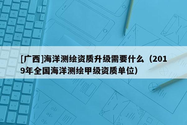 [广西]海洋测绘资质升级需要什么（2019年全国海洋测绘甲级资质单位）