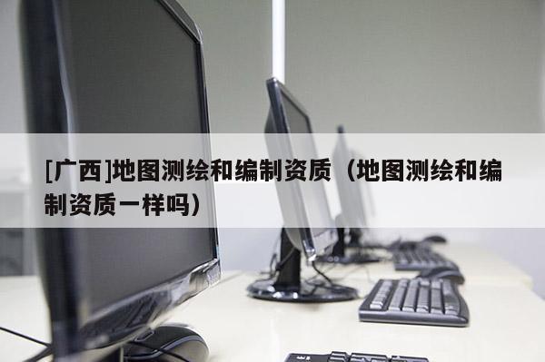 [广西]地图测绘和编制资质（地图测绘和编制资质一样吗）