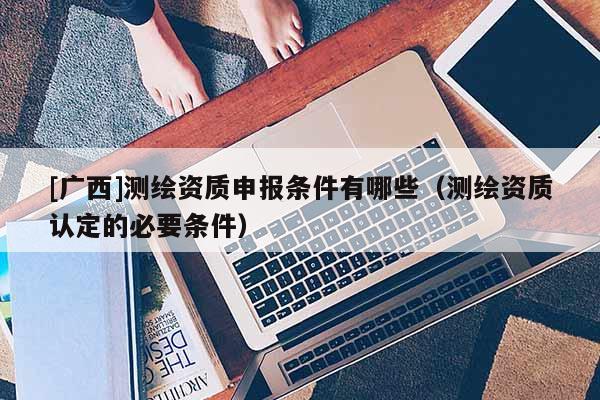 [广西]测绘资质申报条件有哪些（测绘资质认定的必要条件）
