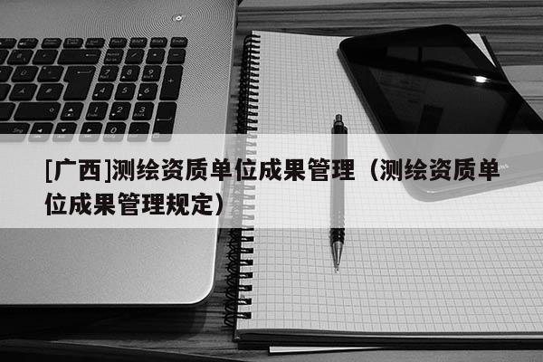 [广西]测绘资质单位成果管理（测绘资质单位成果管理规定）