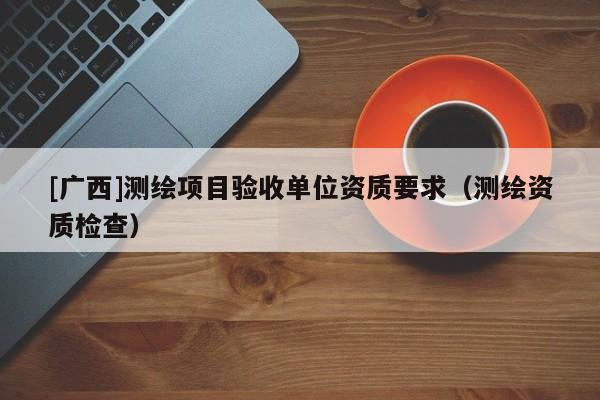 [广西]测绘项目验收单位资质要求（测绘资质检查）